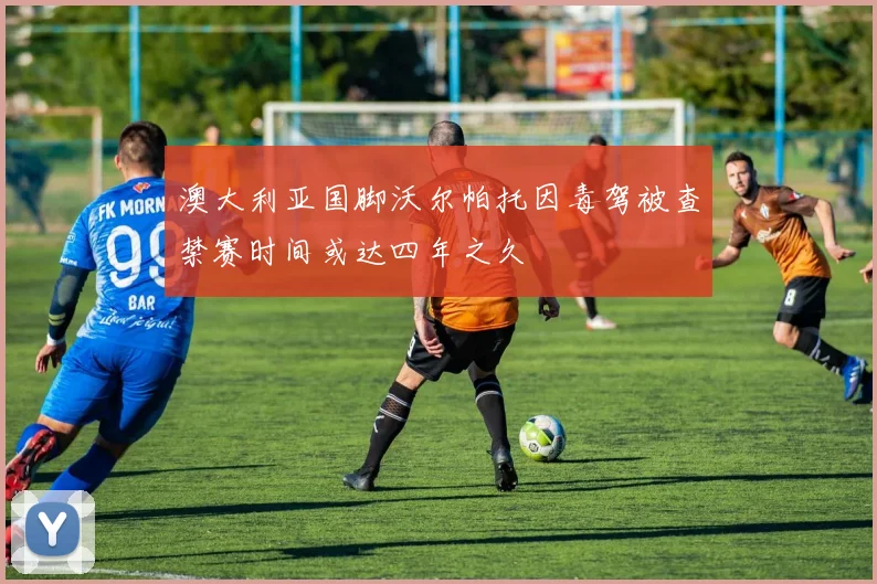 澳大利亚国脚沃尔帕托因毒驾被查禁赛时间或达四年之久