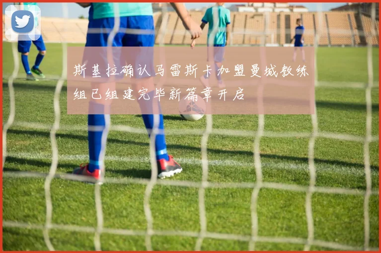 斯基拉确认马雷斯卡加盟曼城教练组已组建完毕新篇章开启