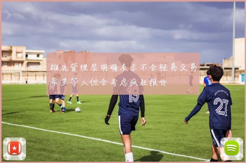 雄鹿管理层明确表示不会轻易交易希罗等人但会考虑疯狂报价
