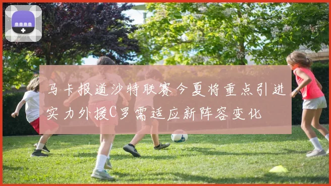 马卡报道沙特联赛今夏将重点引进实力外援C罗需适应新阵容变化