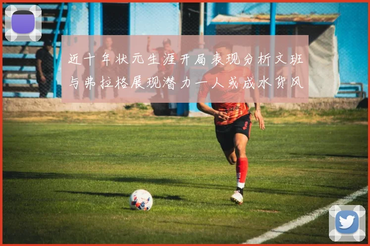 近十年状元生涯开局表现分析文班与弗拉格展现潜力一人或成水货风险