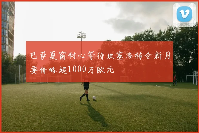 巴萨夏窗耐心等待坎塞洛转会新月要价略超1000万欧元