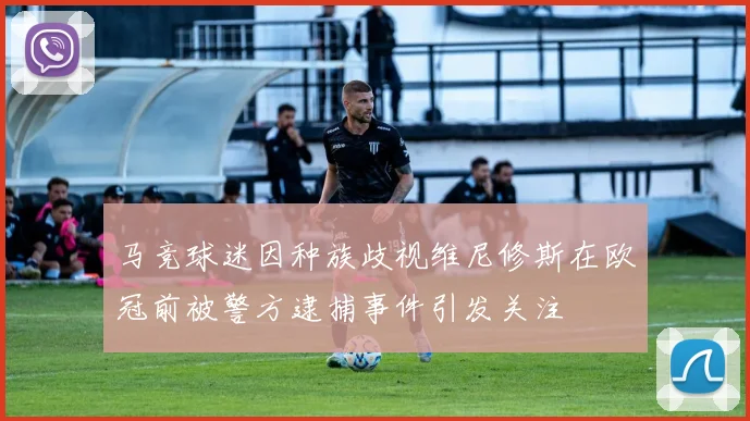 马竞球迷因种族歧视维尼修斯在欧冠前被警方逮捕事件引发关注