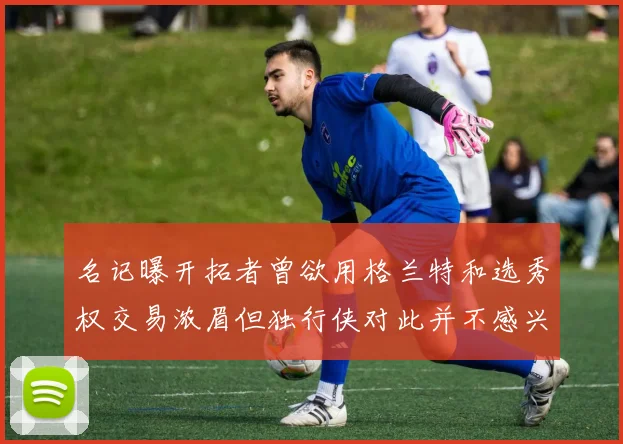 名记曝开拓者曾欲用格兰特和选秀权交易浓眉但独行侠对此并不感兴趣