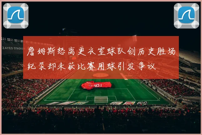 詹姆斯怒离更衣室球队创历史胜场纪录却未获比赛用球引发争议