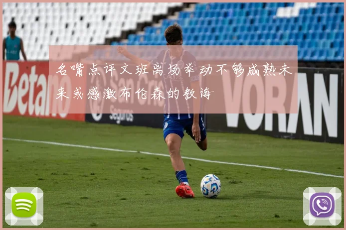 名嘴点评文班离场举动不够成熟未来或感激布伦森的教诲