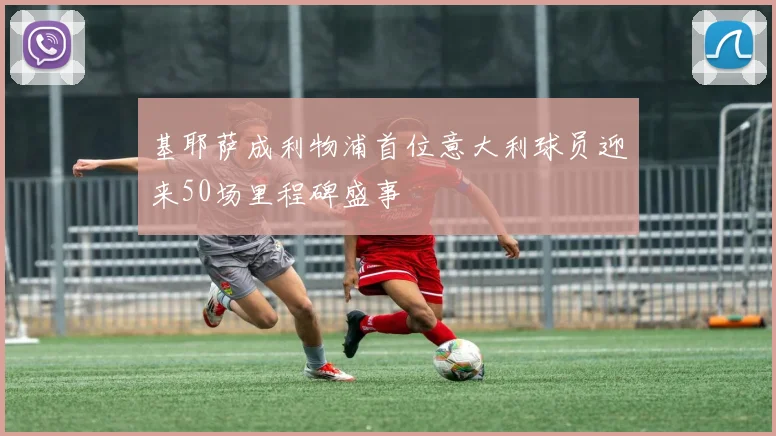基耶萨成利物浦首位意大利球员迎来50场里程碑盛事