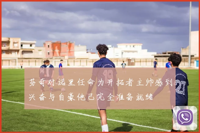 芬奇对诺里任命为开拓者主帅感到兴奋与自豪他已完全准备就绪