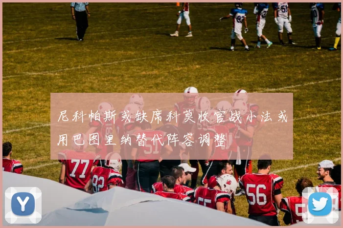 尼科帕斯或缺席科莫收官战小法或用巴图里纳替代阵容调整