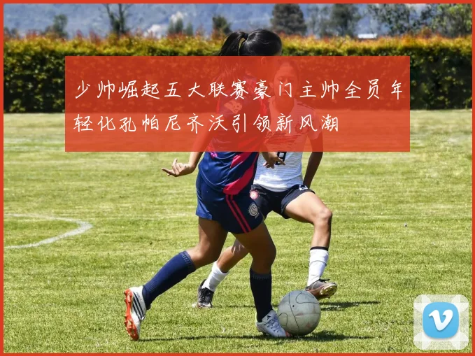 少帅崛起五大联赛豪门主帅全员年轻化孔帕尼齐沃引领新风潮
