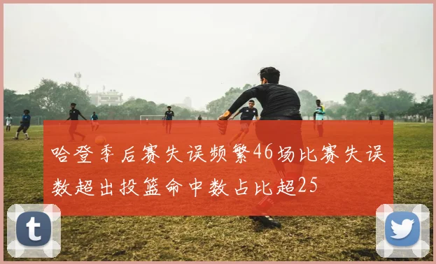 哈登季后赛失误频繁46场比赛失误数超出投篮命中数占比超25