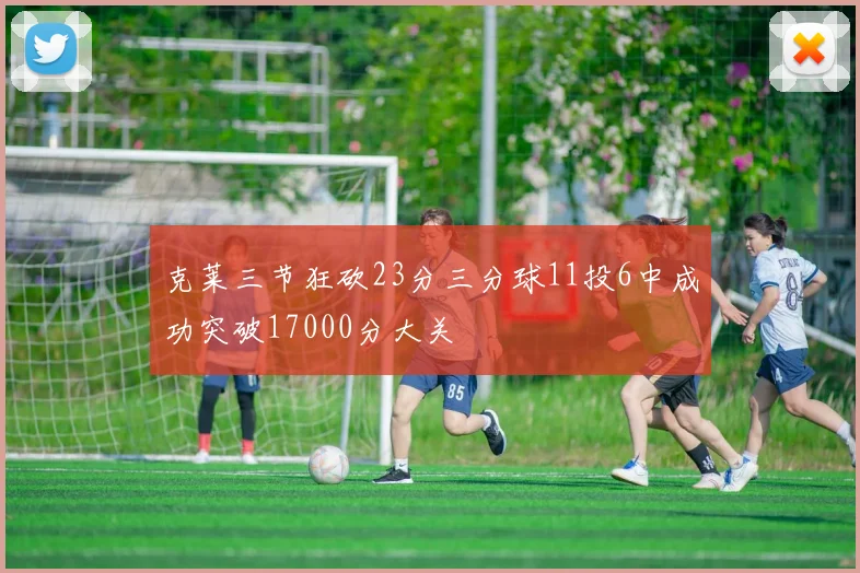 克莱三节狂砍23分三分球11投6中成功突破17000分大关