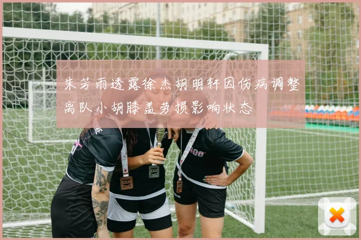 朱芳雨透露徐杰胡明轩因伤病调整离队小胡膝盖劳损影响状态
