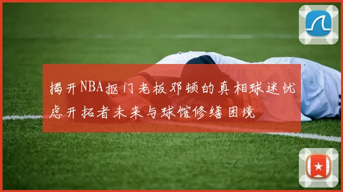 揭开NBA抠门老板邓顿的真相球迷忧虑开拓者未来与球馆修缮困境